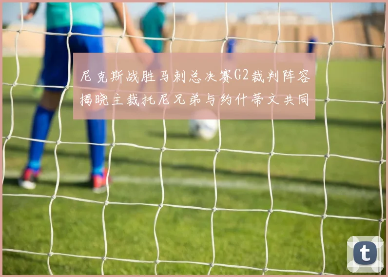 尼克斯战胜马刺总决赛G2裁判阵容揭晓主裁托尼兄弟与约什蒂文共同执法