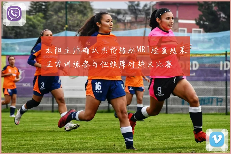 太阳主帅确认杰伦格林MRI检查结果正常训练参与但缺席对热火比赛