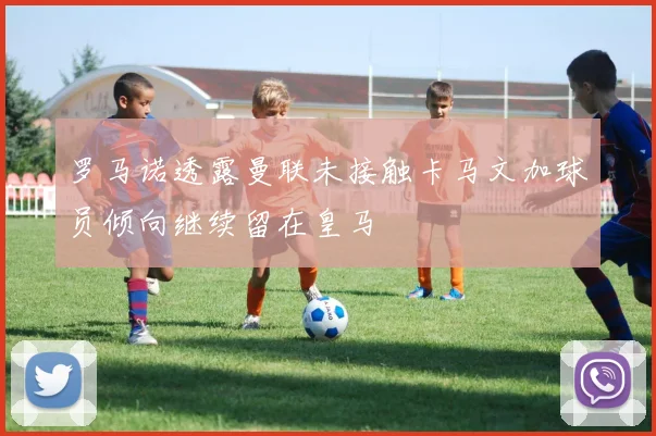罗马诺透露曼联未接触卡马文加球员倾向继续留在皇马