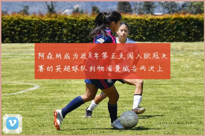 阿森纳成为近8年第五支闯入欧冠决赛的英超球队利物浦曼城各两次上演辉煌