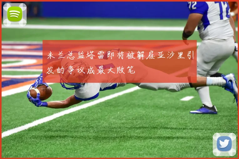米兰总监塔雷即将被解雇亚沙里引发的争议成最大败笔