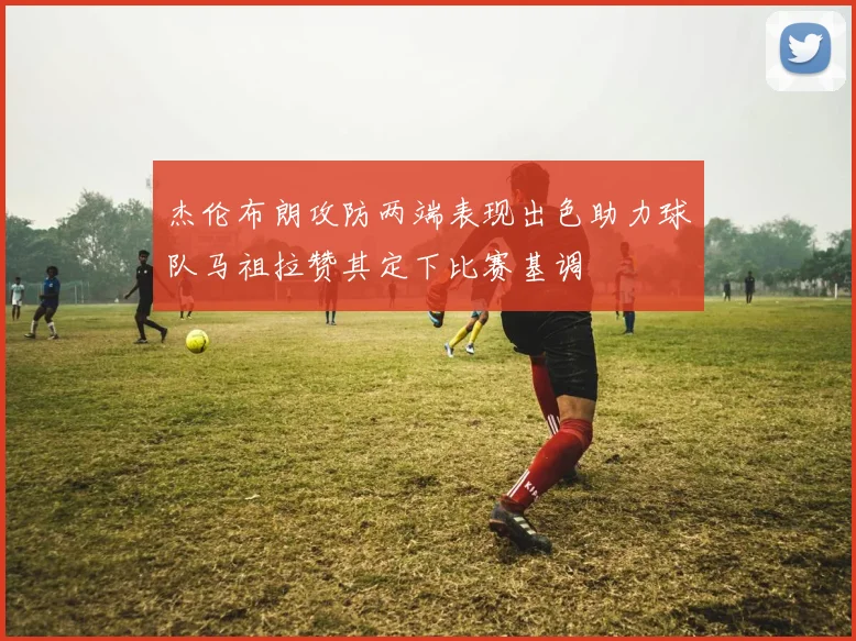 杰伦布朗攻防两端表现出色助力球队马祖拉赞其定下比赛基调