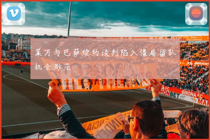 莱万与巴萨续约谈判陷入僵局留队机会渺茫